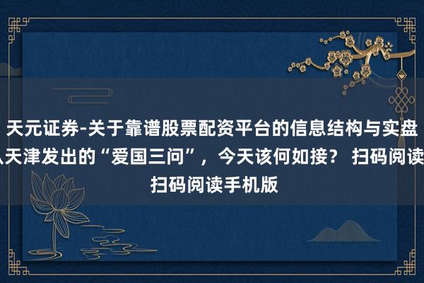天元证券-关于靠谱股票配资平台的信息结构与实盘表现 从天津发出的“爱国三问”，今天该何如接？ 扫码阅读手机版
